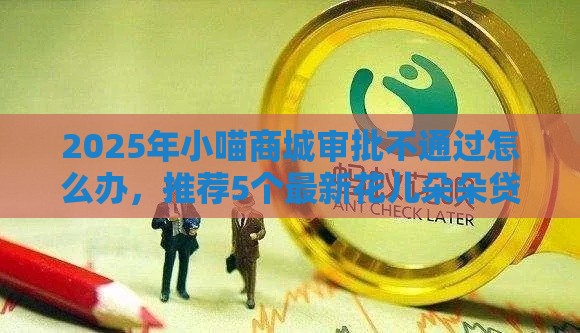 2025年小喵商城审批不通过怎么办，推荐5个最新花儿朵朵贷款平台官网