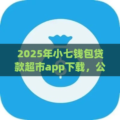 2025年小七钱包贷款超市app下载，公布五个最新好下款的网贷平台