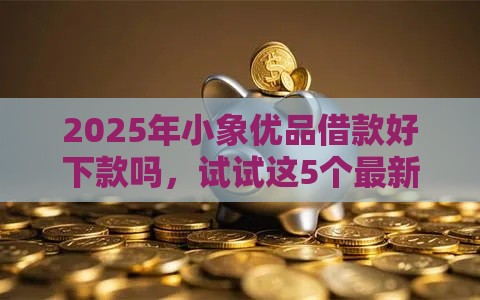2025年小象优品借款好下款吗，试试这5个最新合规的网贷平台