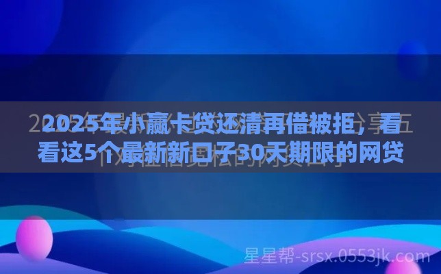 2025年小赢卡贷还清再借被拒，看看这5个最新新口子30天期限的网贷
