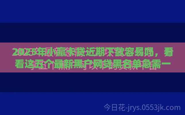 2025年小赢卡贷近期下款容易吗，看看这五个最新黑户网贷黑名单急需一万平台能下款