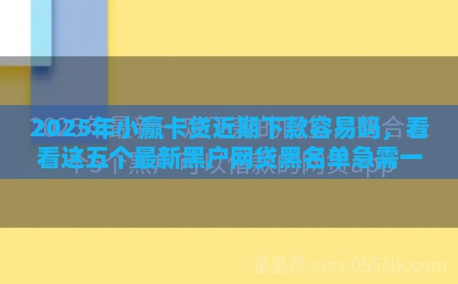 2025年小赢卡贷近期下款容易吗，看看这五个最新黑户网贷黑名单急需一万平台能下款