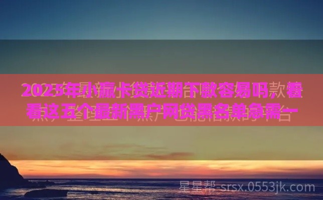 2025年小赢卡贷近期下款容易吗，看看这五个最新黑户网贷黑名单急需一万平台能下款