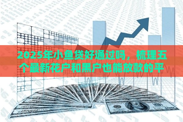2025年小鱼贷好通过吗，梳理五个最新花户和黑户也能放款的平台