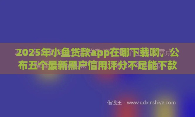 2025年小鱼贷款app在哪下载啊，公布五个最新黑户信用评分不足能下款的软件