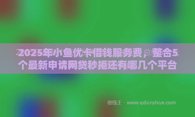 2025年小鱼优卡借钱服务费，整合5个最新申请网贷秒拒还有哪几个平台可以借