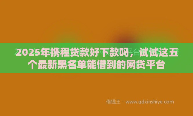 2025年携程贷款好下款吗，试试这五个最新黑名单能借到的网贷平台