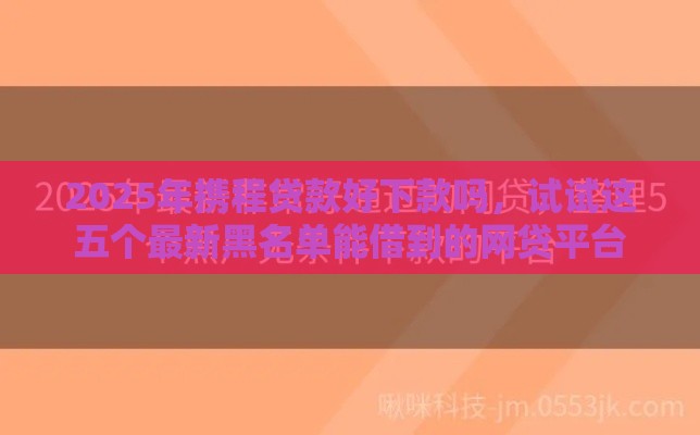2025年携程贷款好下款吗，试试这五个最新黑名单能借到的网贷平台