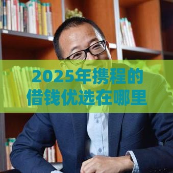 2025年携程的借钱优选在哪里，分享五个最新学生借钱平台