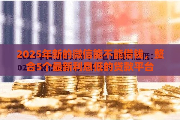2025年新的微信能不能借钱，整合5个最新利息低的贷款平台