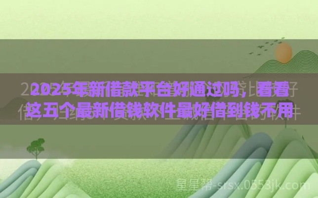 2025年新借款平台好通过吗，看看这五个最新借钱软件最好借到钱不用征信的