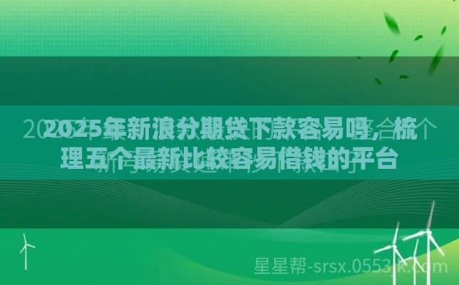 2025年新浪分期贷下款容易吗，梳理五个最新比较容易借钱的平台