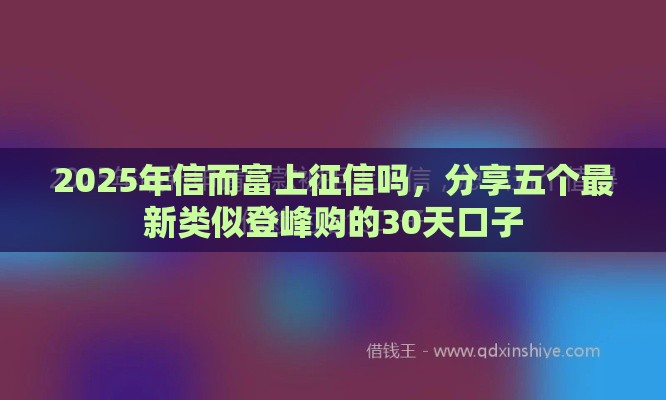 2025年信而富上征信吗，分享五个最新类似登峰购的30天口子