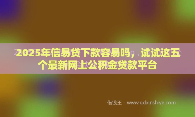 2025年信易贷下款容易吗，试试这五个最新网上公积金贷款平台
