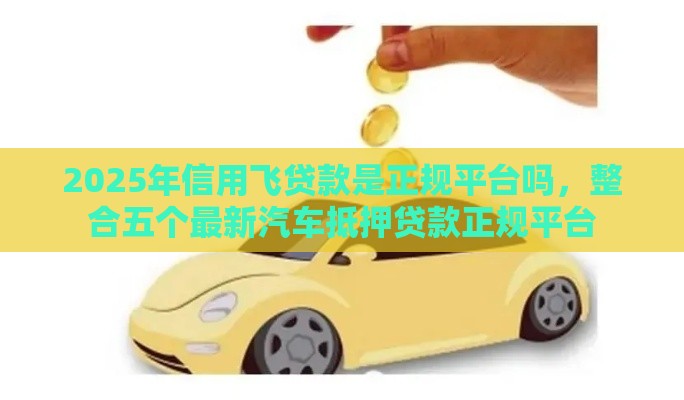 2025年信用飞贷款是正规平台吗，整合五个最新汽车抵押贷款正规平台