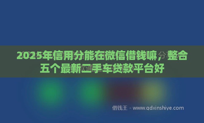 2025年信用分能在微信借钱嘛，整合五个最新二手车贷款平台好