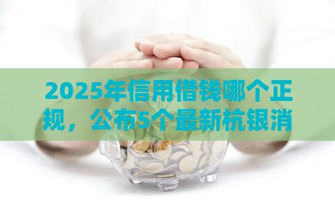 2025年信用借钱哪个正规，公布5个最新杭银消金是什么贷款平台