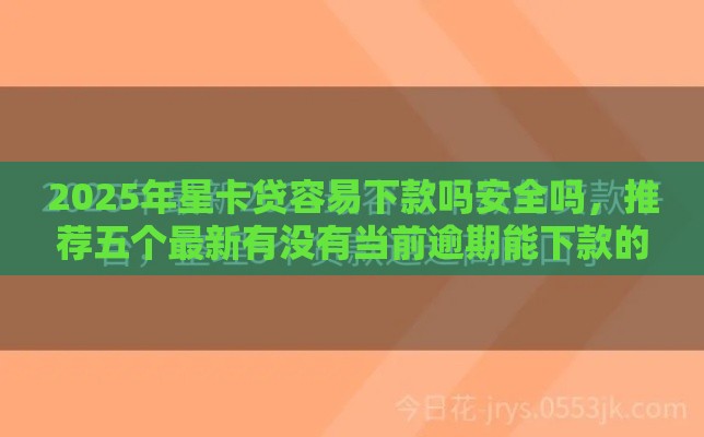 2025年星卡贷容易下款吗安全吗，推荐五个最新有没有当前逾期能下款的口子