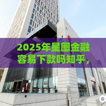 2025年星图金融容易下款吗知乎，整合五个最新什么贷款平台靠谱
