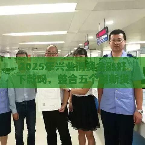 2025年兴业消费金融好下款吗，整合五个最新贷款平台代理