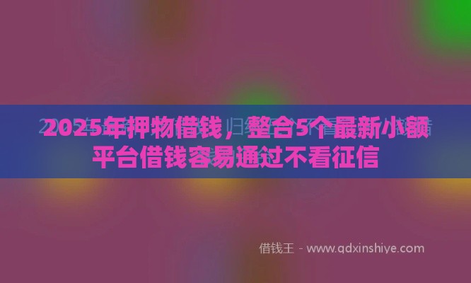 2025年押物借钱，整合5个最新小额平台借钱容易通过不看征信