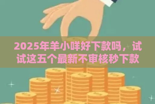 2025年羊小咩好下款吗，试试这五个最新不审核秒下款的小额贷款网贷