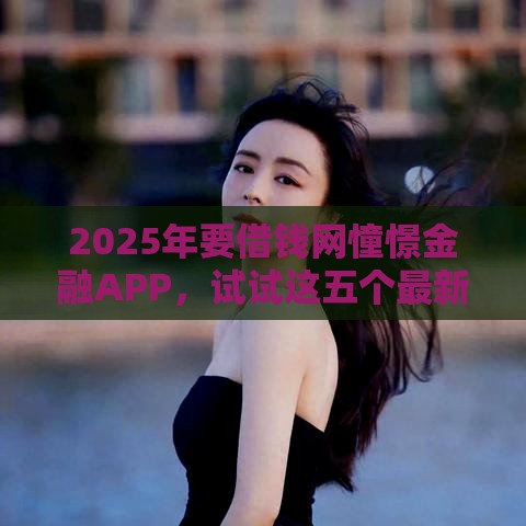 2025年要借钱网憧憬金融APP，试试这五个最新网上比较好的贷款平台