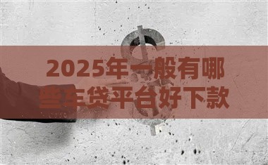 2025年一般有哪些车贷平台好下款，看看这五个最新花户贷款口子秒下的