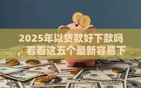 2025年以贷款好下款吗，看看这五个最新容易下款的网贷口子