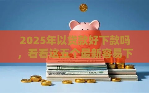 2025年以贷款好下款吗，看看这五个最新容易下款的网贷口子