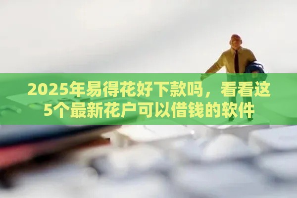 2025年易得花好下款吗，看看这5个最新花户可以借钱的软件