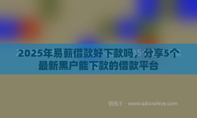 2025年易薪借款好下款吗，分享5个最新黑户能下款的借款平台