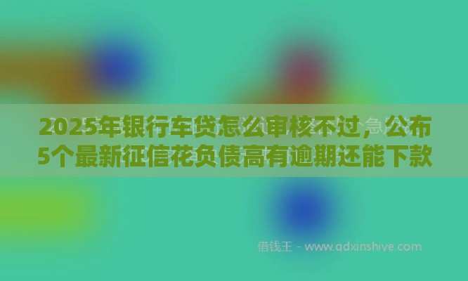 2025年银行车贷怎么审核不过，公布5个最新征信花负债高有逾期还能下款的口子