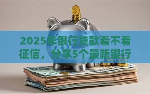 2025年银行贷款看不看征信，分享5个最新银行征信不良带不出来款还可以贷的平台