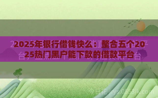 2025年银行借钱快么：整合五个2025热门黑户能下款的借款平台