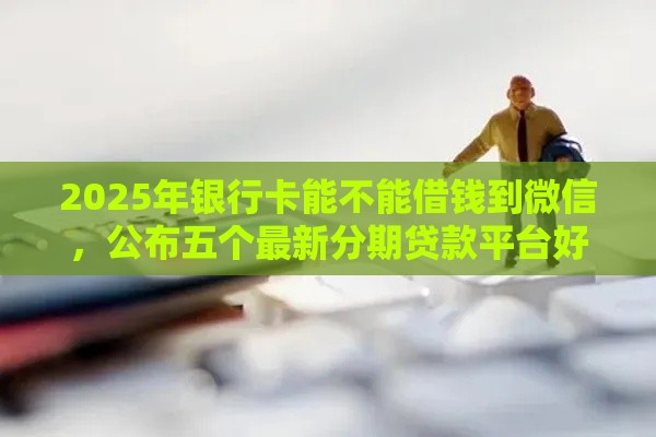 2025年银行卡能不能借钱到微信，公布五个最新分期贷款平台好下款