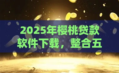 2025年樱桃贷款软件下载，整合五个最新贷款平台好通过