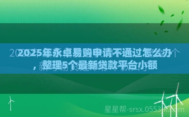 2025年永卓易购申请不通过怎么办，整理5个最新贷款平台小额