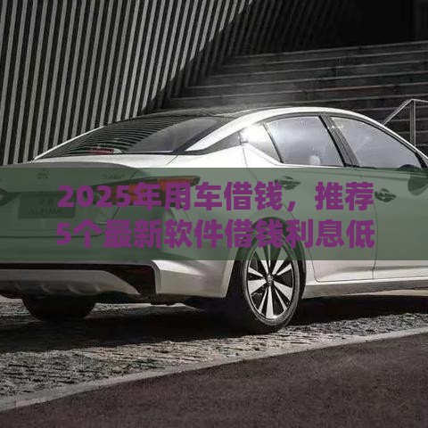 2025年用车借钱，推荐5个最新软件借钱利息低又安全