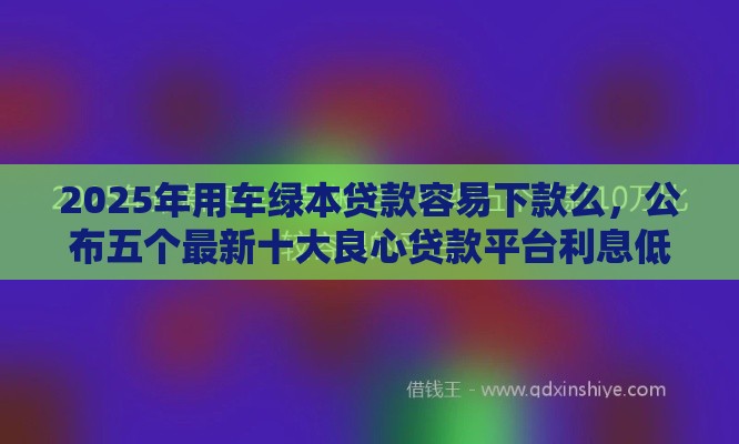 2025年用车绿本贷款容易下款么，公布五个最新十大良心贷款平台利息低