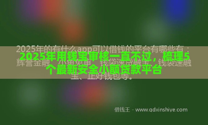 2025年用钱宝审核一直不过，梳理5个最新安全小额贷款平台