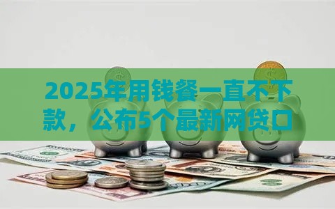 2025年用钱餐一直不下款，公布5个最新网贷口子大全平台