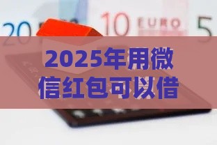 2025年用微信红包可以借钱吗，梳理五个最新微信里可以借钱的平台