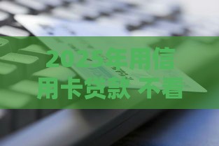 2025年用信用卡贷款 不看征信，分享5个最新直接放款的网贷平台