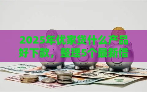 2025年优家贷什么产品好下款，整理5个最新借款平台正规容易通过