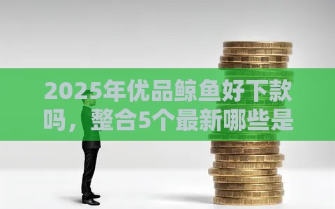 2025年优品鲸鱼好下款吗，整合5个最新哪些是正规网贷平台