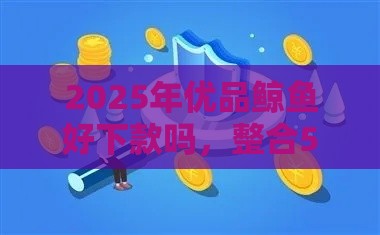 2025年优品鲸鱼好下款吗，整合5个最新哪些是正规网贷平台