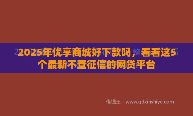 2025年优享商城好下款吗，看看这5个最新不查征信的网贷平台