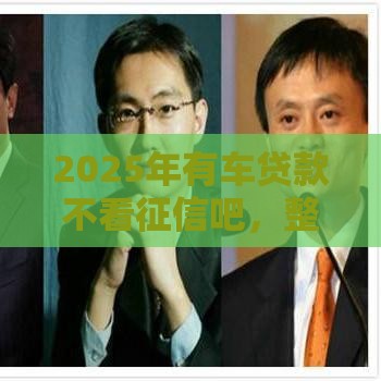 2025年有车贷款不看征信吧，整合5个最新花了能下款的口子