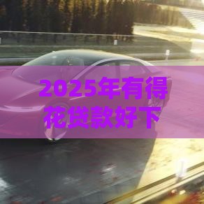 2025年有得花贷款好下款吗，分享5个最新车辆抵押贷款平台
